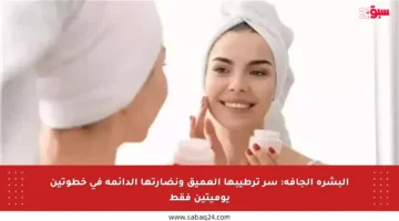 البشرة الجافة: سر ترطيبها العميق ونضارتها الدائمة في خطوتين يوميتين فقط